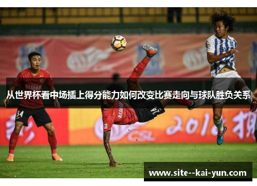 从世界杯看中场插上得分能力如何改变比赛走向与球队胜负关系