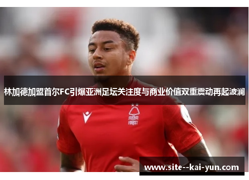 林加德加盟首尔FC引爆亚洲足坛关注度与商业价值双重震动再起波澜