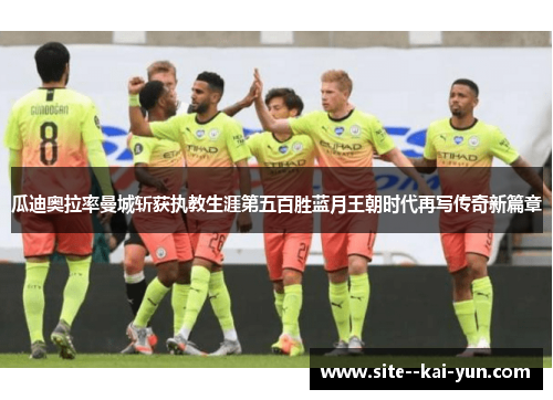 瓜迪奥拉率曼城斩获执教生涯第五百胜蓝月王朝时代再写传奇新篇章