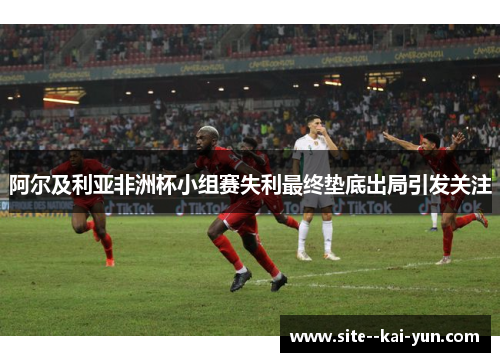 阿尔及利亚非洲杯小组赛失利最终垫底出局引发关注