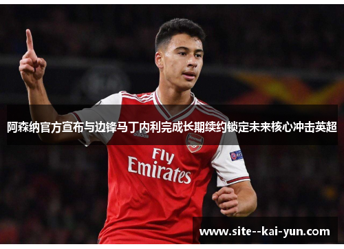 阿森纳官方宣布与边锋马丁内利完成长期续约锁定未来核心冲击英超