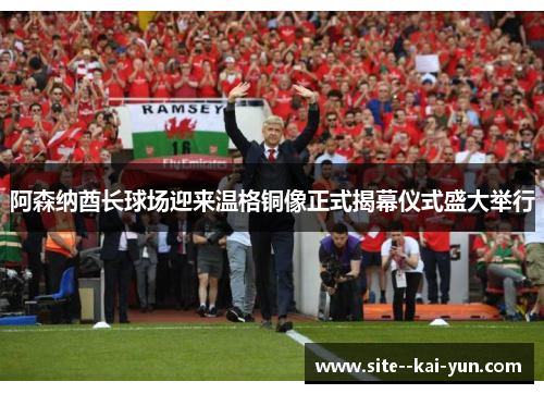 阿森纳酋长球场迎来温格铜像正式揭幕仪式盛大举行