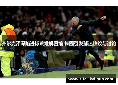 齐尔克泽深陷进球荒难解困境 怪圈引发球迷热议与讨论