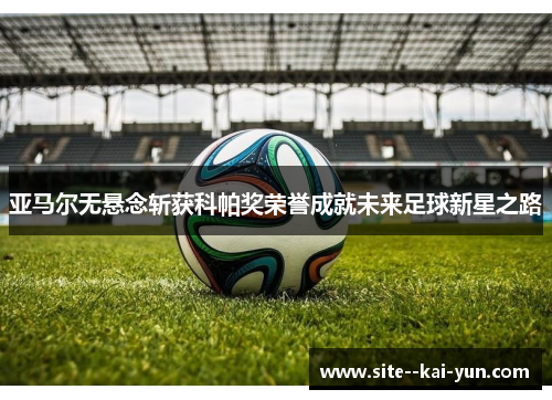 亚马尔无悬念斩获科帕奖荣誉成就未来足球新星之路
